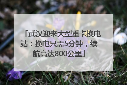 武汉迎来大型重卡换电站：换电只需5分钟，续航高达800公里