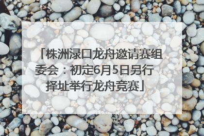 株洲渌口龙舟邀请赛组委会：初定6月5日另行择址举行龙舟竞赛