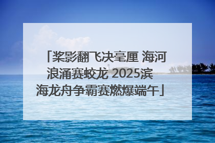 桨影翻飞决毫厘 海河浪涌赛蛟龙 2025滨海龙舟争霸赛燃爆端午