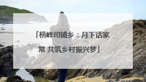 横峰司铺乡：月下话家常 共筑乡村振兴梦