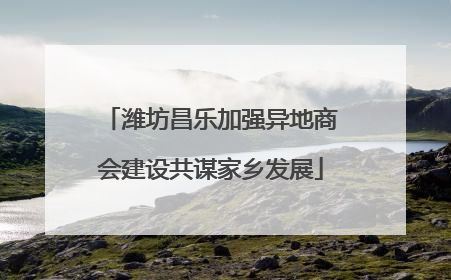 潍坊昌乐加强异地商会建设共谋家乡发展