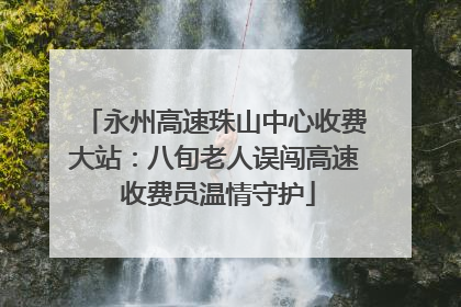 永州高速珠山中心收费大站：八旬老人误闯高速 收费员温情守护