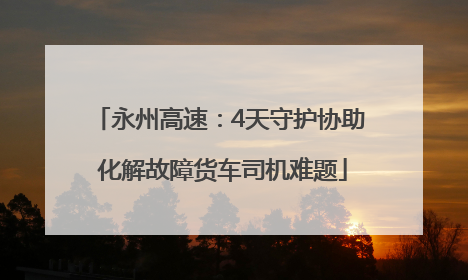 永州高速：4天守护协助 化解故障货车司机难题