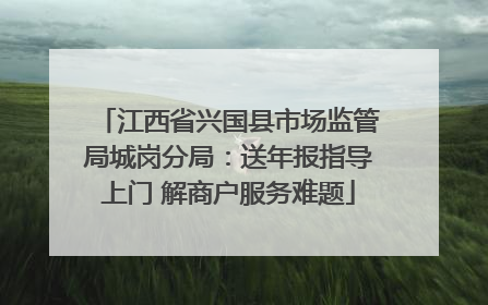 江西省兴国县市场监管局城岗分局：送年报指导上门 解商户服务难题