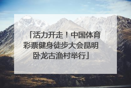 活力开走！中国体育彩票健身徒步大会昆明卧龙古渔村举行