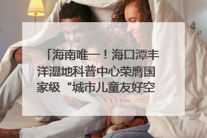 海南唯一！海口潭丰洋湿地科普中心荣膺国家级“城市儿童友好空间建设园区”称号