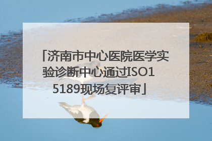 济南市中心医院医学实验诊断中心通过ISO15189现场复评审