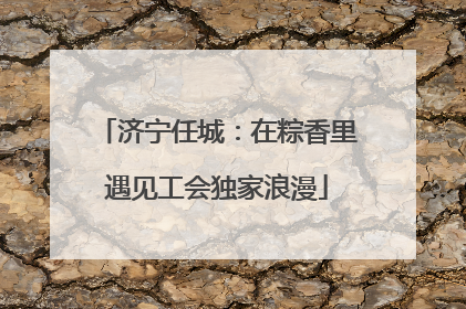 济宁任城：在粽香里遇见工会独家浪漫