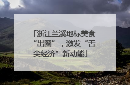 浙江兰溪地标美食“出圈”，激发“舌尖经济”新动能