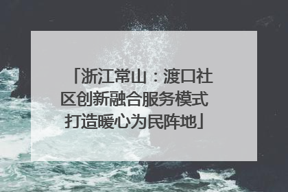 浙江常山：渡口社区创新融合服务模式打造暖心为民阵地
