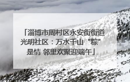 淄博市周村区永安街街道光明社区：万水千山“粽”是情 邻里欢聚迎端午