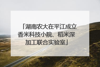 湖南农大在平江成立香米科技小院、稻米深加工联合实验室