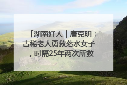 湖南好人｜唐克明：古稀老人勇救落水女子，时隔25年两次所救竟是同一人！