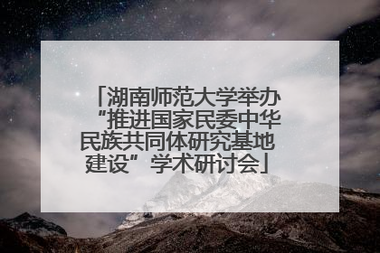 湖南师范大学举办“推进国家民委中华民族共同体研究基地建设”学术研讨会