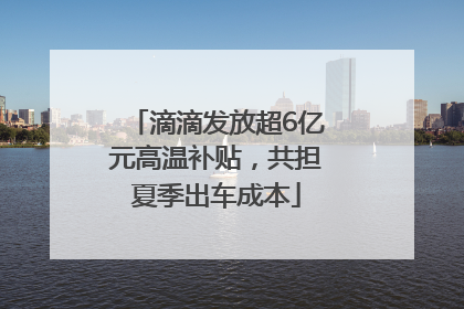滴滴发放超6亿元高温补贴，共担夏季出车成本