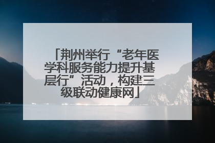 荆州举行“老年医学科服务能力提升基层行”活动，构建三级联动健康网