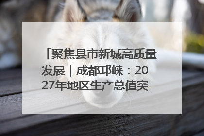 聚焦县市新城高质量发展｜成都邛崃：2027年地区生产总值突破550亿元、建成五百亿级园区