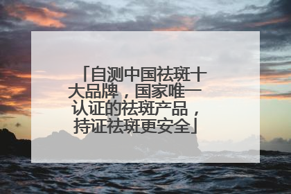 自测中国祛斑十大品牌，国家唯一认证的祛斑产品，持证祛斑更安全