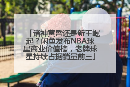 诸神黄昏还是新王崛起？闲鱼发布NBA球星商业价值榜，老牌球星持续占据销量前三