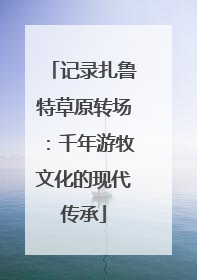 记录扎鲁特草原转场：千年游牧文化的现代传承