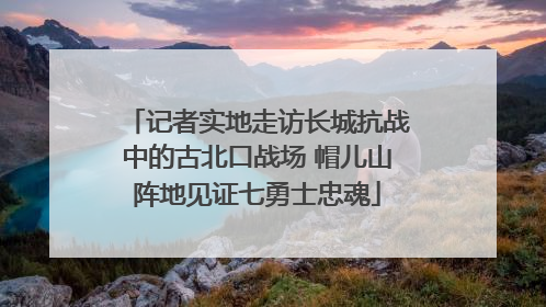 记者实地走访长城抗战中的古北口战场 帽儿山阵地见证七勇士忠魂