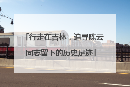 行走在吉林，追寻陈云同志留下的历史足迹
