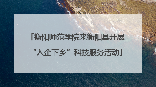衡阳师范学院来衡阳县开展“入企下乡”科技服务活动