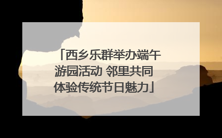西乡乐群举办端午游园活动 邻里共同体验传统节日魅力