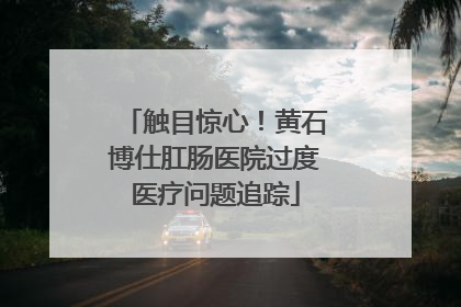 触目惊心！黄石博仕肛肠医院过度医疗问题追踪