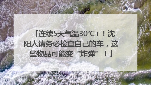 连续5天气温30℃+！沈阳人请务必检查自己的车，这些物品可能变“炸弹”！