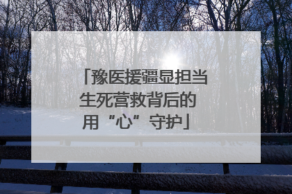 豫医援疆显担当 生死营救背后的用“心”守护