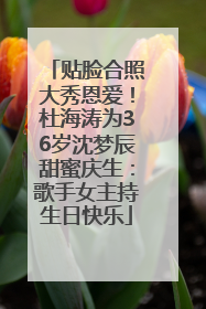 贴脸合照大秀恩爱！杜海涛为36岁沈梦辰甜蜜庆生：歌手女主持生日快乐
