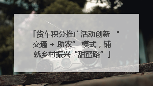 货车积分推广活动创新 “交通 + 助农” 模式，铺就乡村振兴“甜蜜路”