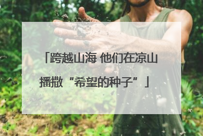 跨越山海 他们在凉山播撒“希望的种子”