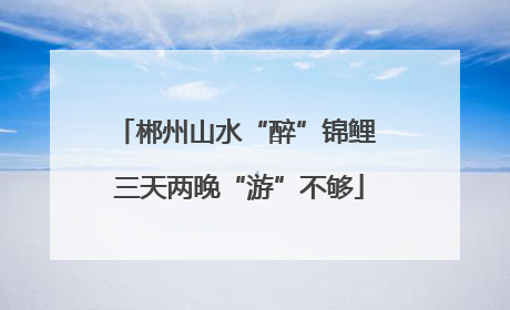 郴州山水“醉”锦鲤 三天两晚“游”不够