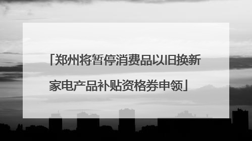 郑州将暂停消费品以旧换新家电产品补贴资格券申领