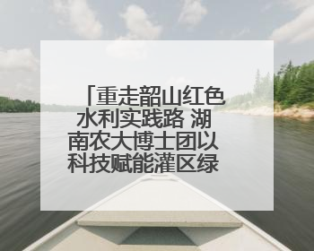 重走韶山红色水利实践路 湖南农大博士团以科技赋能灌区绿色新发展
