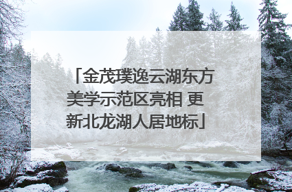 金茂璞逸云湖东方美学示范区亮相 更新北龙湖人居地标