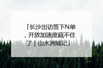 长沙出访签下N单，开放加速度藏不住了｜山水洲城记