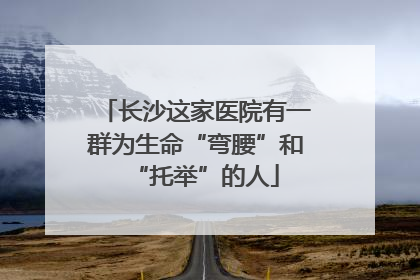 长沙这家医院有一群为生命“弯腰”和“托举”的人