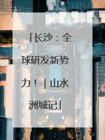 长沙：全球研发新势力！｜山水洲城记