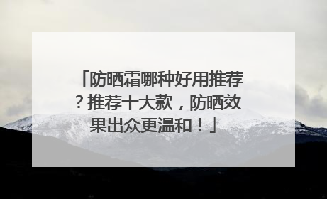 防晒霜哪种好用推荐？推荐十大款，防晒效果出众更温和！