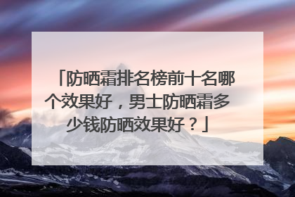 防晒霜排名榜前十名哪个效果好，男士防晒霜多少钱防晒效果好？