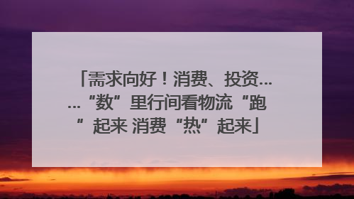 需求向好！消费、投资……“数”里行间看物流“跑”起来 消费“热”起来