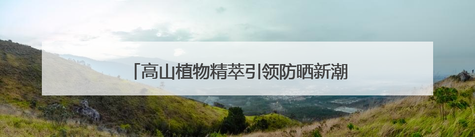 高山植物精萃引领防晒新潮流，植物医生防晒“顶流”