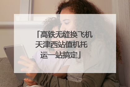 高铁无缝换飞机 天津西站值机托运一站搞定