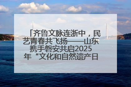 齐鲁文脉连浙中，民艺青春共飞扬——山东携手磐安共启2025年“文化和自然遗产日”系列活动