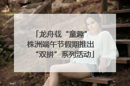 龙舟载“童趣” 株洲端午节假期推出“双拼”系列活动