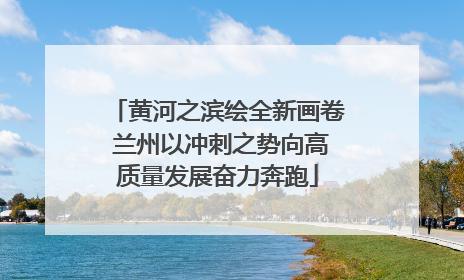 黄河之滨绘全新画卷 兰州以冲刺之势向高质量发展奋力奔跑