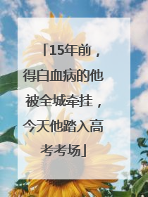 15年前，得白血病的他被全城牵挂，今天他踏入高考考场